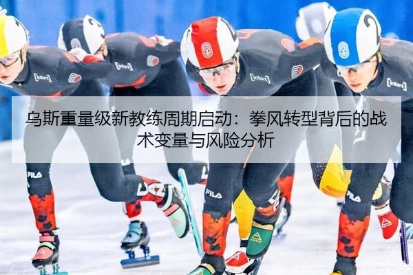 乌斯重量级新教练周期启动：拳风转型背后的战术变量与风险分析